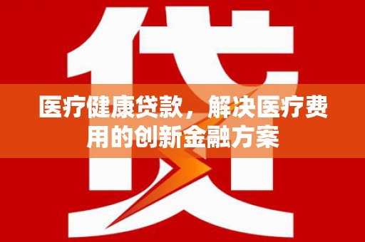 广德医疗健康贷款，解决医疗费用的创新金融方案
